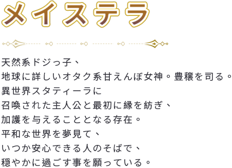 天然系ドジっ子、地球に詳しいオタク系甘えんぼ女神。豊穣を司る。異世界スタティーラに召喚された主人公と最初に縁を紡ぎ、加護を与えることとなる存在。平和な世界を夢見て、いつか安心できる人のそばで、穏やかに過ごす事を願っている。