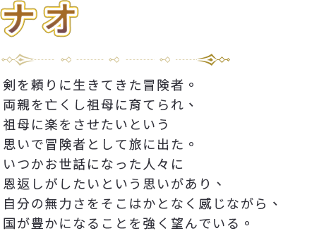 剣を頼りに生きてきた冒険者。両親を亡くし祖母に育てられ、祖母に楽をさせたいという思いで冒険者として旅に出た。いつかお世話になった人々に恩返しがしたいという思いがあり、自分の無力さをそこはかとなく感じながら、国が豊かになることを強く望んでいる。