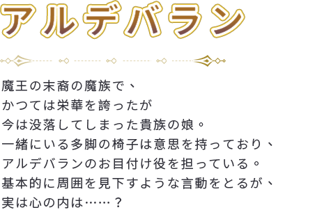 魔王の末裔の魔族で、かつては栄華を誇ったが今は没落してしまった貴族の娘。一緒にいる多脚の椅子は意思を持っており、アルデバランのお目付け役を担っている。基本的に周囲を見下すような言動をとるが、実は心の内は……？