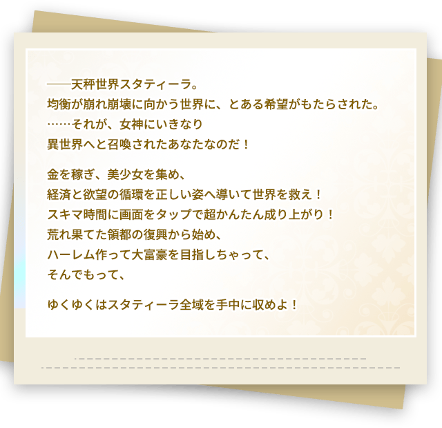 ──天秤世界スタティーラ。均衡が崩れ崩壊に向かう世界に、とある希望がもたらされた。……それが、女神にいきなり異世界へと召喚されたあなたなのだ!金を稼ぎ、美少女を集め、経済と欲望の循環を正しい姿へ導いて世界を救え!スキマ時間に画面をタップで超かんたん成り上がり!荒れ果てた領都の復興から始め、ハーレム作って大富豪を目指しちゃって、そんでもって、ゆくゆくはスタティーラ全域を手中に収めよ! ──天秤世界スタティーラ。均衡が崩れ崩壊に向かう世界に、とある希望がもたらされた。……それが、女神にいきなり異世界へと召喚されたあなたなのだ!金を稼ぎ、美少女を集め、経済と欲望の循環を正しい姿へ導いて世界を救え!スキマ時間に画面をタップで超かんたん成り上がり!荒れ果てた領都の復興から始め、ハーレム作って大富豪を目指しちゃって、そんでもって、ゆくゆくはスタティーラ全域を手中に収めよ!